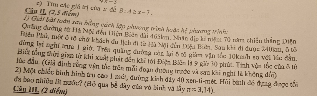 x-3
c) Tìm các giá trị của x đề B:A≥ x-7. 
Câu II. (2,5 điểm) 
1) Giải bài toán sau bằng cách lập phương trình hoặc hệ phương trình: 
Quãng đường từ Hà Nội đến Điện Biên dài 465km. Nhân dịp kỉ niệm 70 năm chiến thắng Điện 
Biên Phủ, một ô tô chở khách du lịch đi từ Hà Nội đến Điện Biên. Sau khi đi được 240km, ô tô 
dừng lại nghỉ trưa 1 giờ. Trên quãng đường còn lại ô tô giảm vận tốc 10km/h so với lúc đầu. 
Biết tổng thời gian từ khi xuất phát đến khi tới Điện Biên là 9 giờ 30 phút. Tính vận tốc của ô tô 
lúc đầu. (Giả định rằng vận tốc trên mỗi đoạn đường trước và sau khi nghỉ là không đồi) 
2) Một chiếc bình hình trụ cao 1 mét, đường kính đáy 40 xen-ti-mét. Hỏi bình đó đựng được tối 
đa bao nhiêu lít nước? (Bỏ qua bề dày của vỏ bình và lấy 
Câu III. (2 điểm) π approx 3,14).