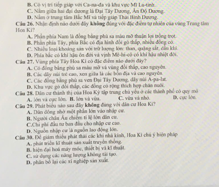 B. Có vị trí tiếp giáp với Ca-na-đa và khu vực Mĩ La-tinh.
C. Nằm giữa hai đại dương là Đại Tây Dương, Ấn Độ Dương.
D. Nằm ở trung tâm Bắc Mĩ và tiếp giáp Thái Binh Dương.
Câu 26. Nhận định nào dưới đây không đúng với đặc điểm tự nhiên của vùng Trung tâm
Hoa Ki?
A. Phần phía Nam là đồng bằng phù sa màu mỡ thuận lợi trồng trọt.
B. Phần phía Tây, phía Bắc có địa hình đồi gò thấp, nhiều đồng có.
C. Nhiều loại khoảng sản với trữ lượng lớn: than, quặng sắt, dầu khí.
D. Phía bắc có khí hậu ôn đới và vịnh Mê-hi-cô có khí hậu nhiệt đới.
Câu 27. Vùng phía Tây Hoa Kì có đặc điểm nào dưới đây?
A. Có đồng bằng phù sa màu mỡ vả vùng đồi thấp, cao nguyên.
B. Các dãy núi trẻ cao, xen giữa là các bồn địa và cao nguyên.
C. Các đồng bằng phù sa ven Đại Tây Dương, dãy núi A-pa-lat.
D. Khu vực gỏ đồi thấp, các đồng cỏ rộng thích hợp chăn nuôi.
Câu 28. Dân cư thành thị của Hoa Kỳ tập trung chủ yểu ở các thành phố có quy mô
A. lớn và cực lớn. B. lớn và vừa. C. vừa và nhỏ. D. cực lớn.
Câu 29. Phát biểu nào sau đây không đúng với dân cư Hoa Kì?
A. Dân đồng nhờ một phần lớn vào nhập cư.
B. Người châu Âu chiếm tỉ lệ lớn dân cư.
C.Chỉ phí đầu tư ban đầu cho nhập cư cao.
D. Nguồn nhập cư là nguồn lao động lớn.
Câu 30. Để giảm thiểu phát thải các khí nhà kính, Hoa Kì chú ý biện pháp
A. phát triển kĩ thuật sản xuất truyền thống.
B. hiện đại hoá máy móc, thiết bị và kĩ thuật.
C. sử dụng các năng lượng không tái tạo.
D. phân bố lại các xí nghiệp sản xuất.