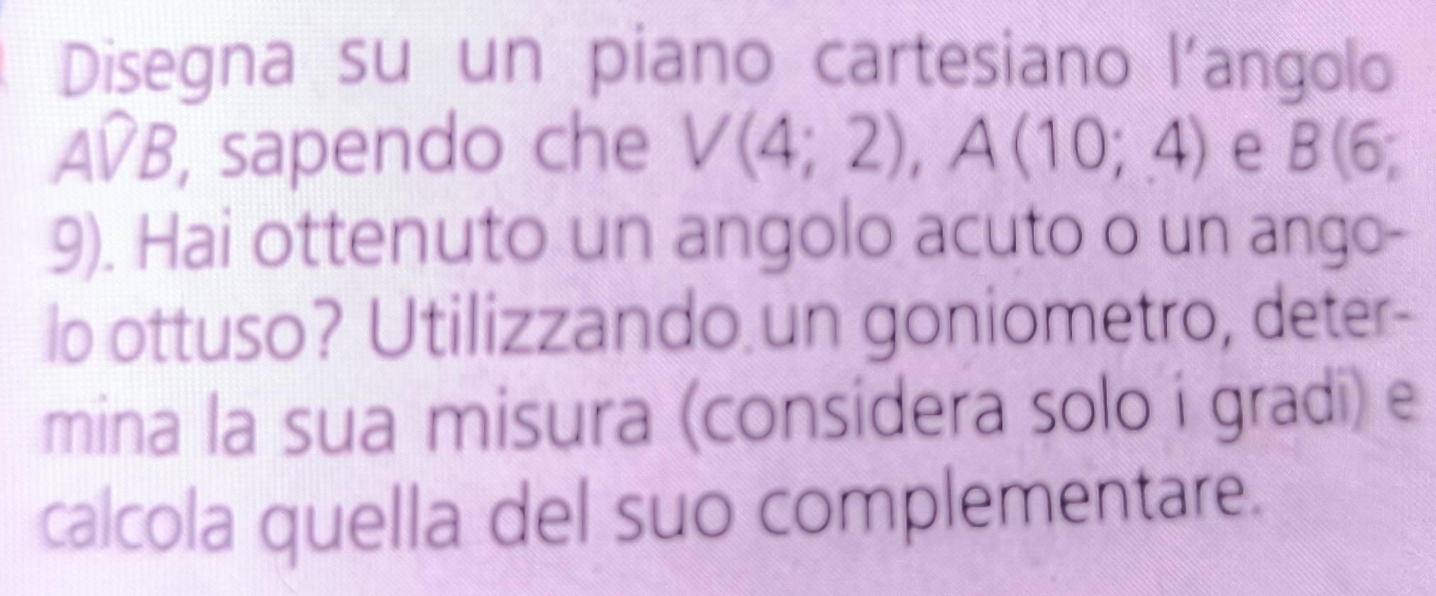 Disegna su un piano cartesiano l'angolo 
AVB, sapendo che V(4;2), A(10;4) e l B(6;
9). Hai ottenuto un angolo acuto o un ango- 
lo ottuso? Utilizzando un goniometro, deter- 
mina la sua misura (considera solo i gradi) e 
calcola quella del suo complementare.