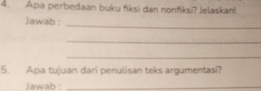 Apa perbedaan buku fiksi dan nonfiksi? Jelaskan! 
Jawab : 
_ 
_ 
_ 
5. Apa tujuan dari penulisan teks argumentasi? 
Jawab :_