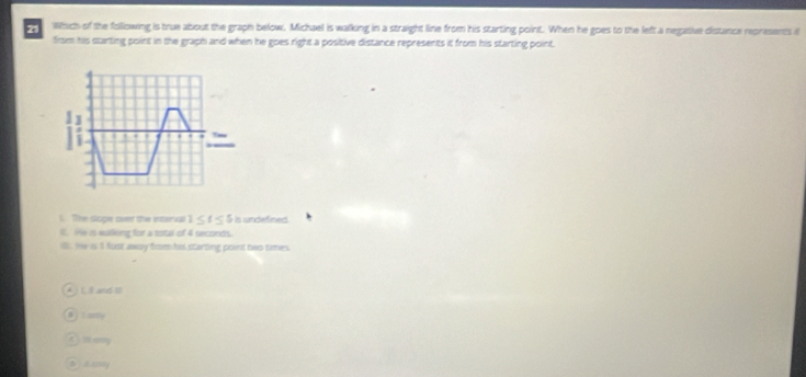 Which of the following is true about the graph below. Michael is walking in a straight line from his starting point. When he goes to the left a negative distance represents if
firsm his starting point in the graph and when he goes right a positive distance represents it from his starting point,
I ' ,
_
l . The slope oven the interval 1≤ t≤ 5 is undefined
i. He is walking for a total of 4 seconds.
ils . the is I fust away from his starting point two times
Li and I
s arry
86ny