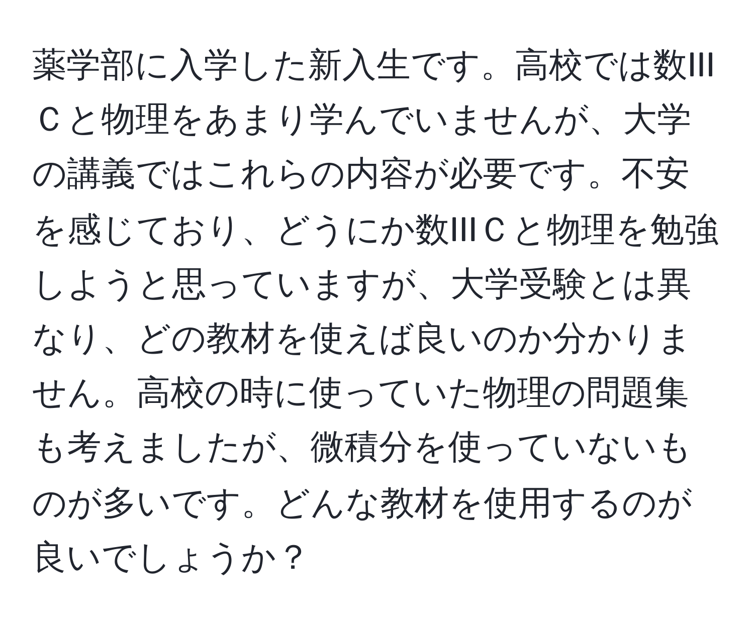 薬学部に入学した新入生です。高校では数IIIＣと物理をあまり学んでいませんが、大学の講義ではこれらの内容が必要です。不安を感じており、どうにか数IIIＣと物理を勉強しようと思っていますが、大学受験とは異なり、どの教材を使えば良いのか分かりません。高校の時に使っていた物理の問題集も考えましたが、微積分を使っていないものが多いです。どんな教材を使用するのが良いでしょうか？