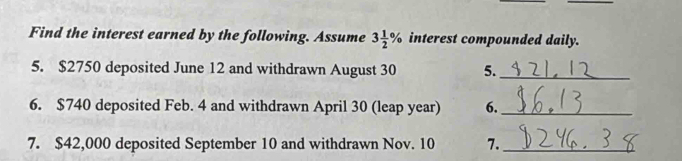 Find the interest earned by the following. Assume 3 1/2 % interest compounded daily. 
5. $2750 deposited June 12 and withdrawn August 30 5._ 
6. $740 deposited Feb. 4 and withdrawn April 30 (leap year) 6._ 
7. $42,000 deposited September 10 and withdrawn Nov. 10 7._