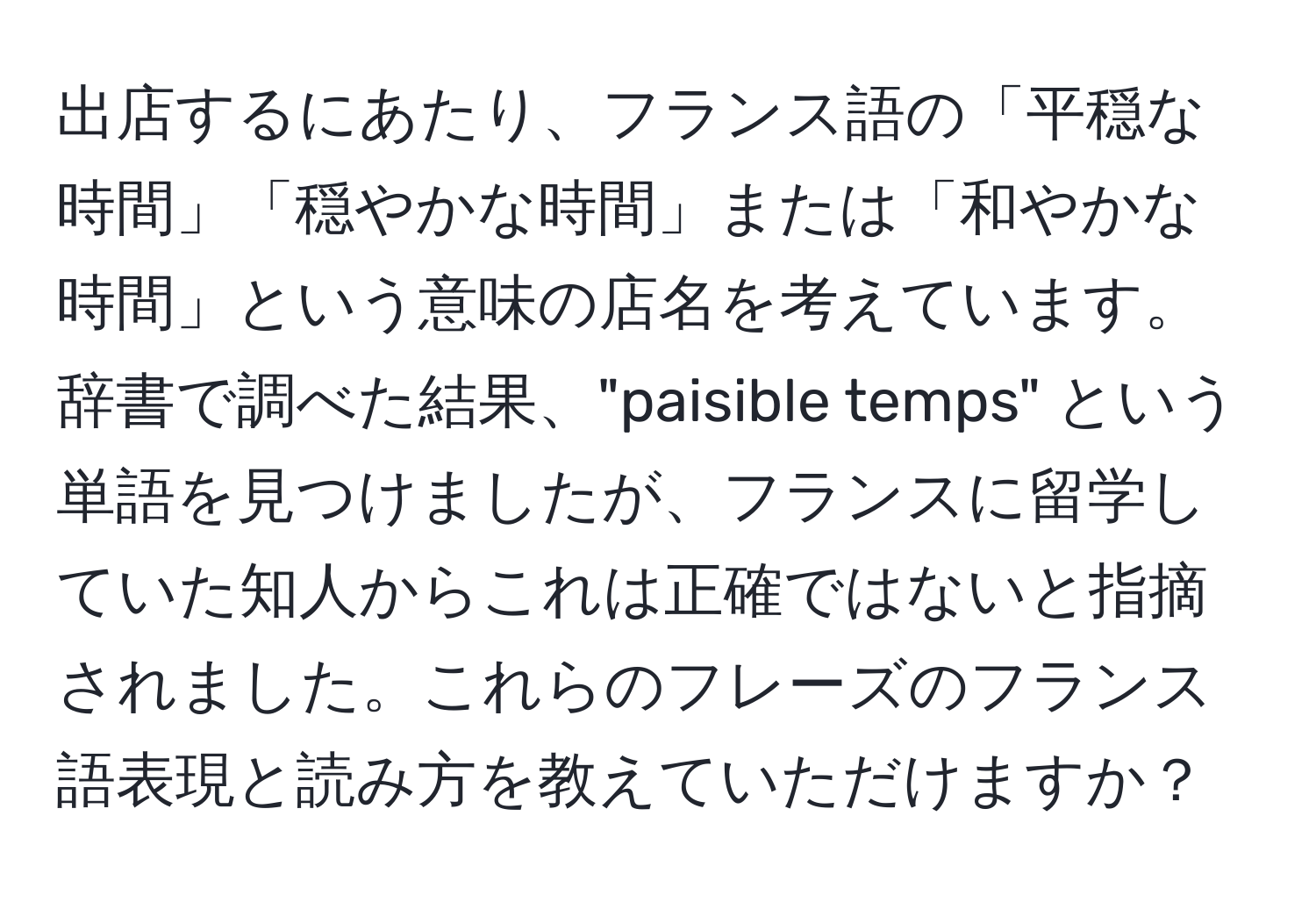 出店するにあたり、フランス語の「平穏な時間」「穏やかな時間」または「和やかな時間」という意味の店名を考えています。辞書で調べた結果、"paisible temps" という単語を見つけましたが、フランスに留学していた知人からこれは正確ではないと指摘されました。これらのフレーズのフランス語表現と読み方を教えていただけますか？