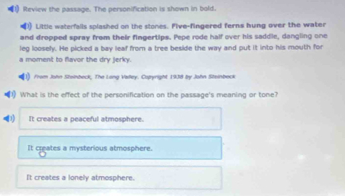 Review the passage. The personification is shown in bold.
) Little waterfalls splashed on the stones. Five-fingered ferns hung over the water
and dropped spray from their fingertips. Pepe rode half over his saddle, dangling one
leg loosely. He picked a bay leaf from a tree beside the way and put it into his mouth for
a moment to flavor the dry jerky.
From John Stoinbeck, The Long Valley. Copyright 1938 by John Steinbeck
What is the effect of the personification on the passage's meaning or tone?
It creates a peaceful atmosphere.
It creates a mysterious atmosphere.
It creates a lonely atmosphere.