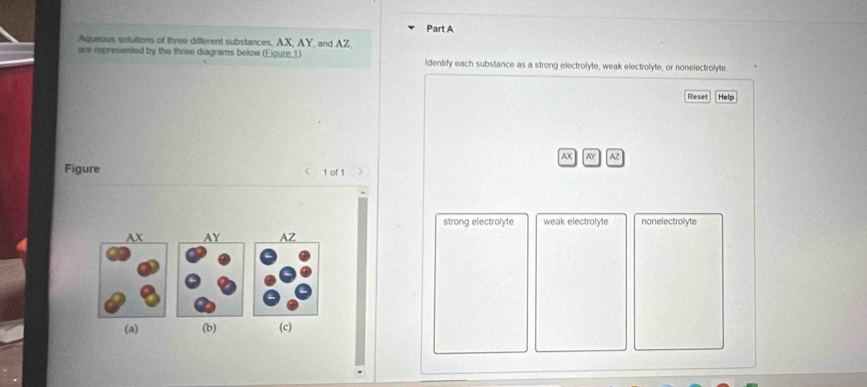 Aqueous solutions of three different substances, AX, AY, and AZ,
are represented by the three diagrams below (Eigure_1) identify each substance as a strong electrolyte, weak electrolyte, or nonelectrolyte
Reset Help
AX AY AZ
Figure < 1 of 1 >
strong electrolyte weak electrolyte nonelectrolyte

(a) (b) (c)