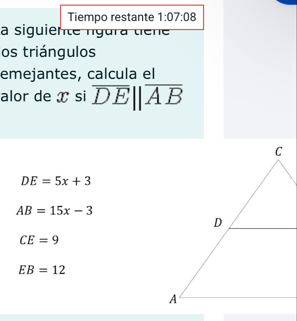 Tiempo restante 1:07:08 
la siguiente ngura tiene 
os triángulos
emejantes, calcula el
alor de x si overline DEparallel overline AB
DE=5x+3
AB=15x-3
CE=9
EB=12