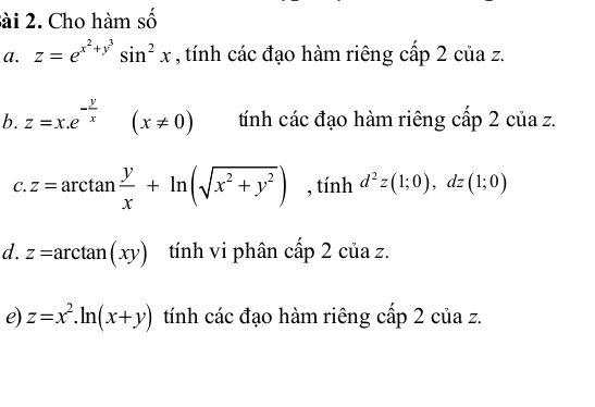 sài 2. Cho hàm số 
a. z=e^(x^2)+y^3sin^2x , tính các đạo hàm riêng cấp 2 của z. 
b. z=x.e^(-frac y)x (x!= 0) tính các đạo hàm riêng cấp 2 của z. 
C. z=arctan  y/x +ln (sqrt(x^2+y^2)) , tính d^2z(1;0), dz(1;0)
d. z=arctan (xy) tính vi phân cấp 2 của z. 
e) z=x^2.ln (x+y) tính các đạo hàm riêng cấp 2 của z.