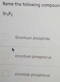 Name the following compoun
Sr_3P_2
Strontium phosphide
strontium phosphorus
strontide phosphorus