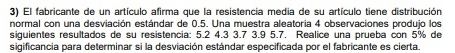 El fabricante de un artículo afirma que la resistencia media de su artículo tiene distribución 
normal con una desviación estándar de 0.5. Una muestra aleatoria 4 observaciones produjo los 
siquientes resultados de su resistencia: 5.2 4.3 3.7 3.9 5.7. Realice una prueba con 5% de 
sigificancia para determinar si la desviación estándar especificada por el fabricante es cierta.