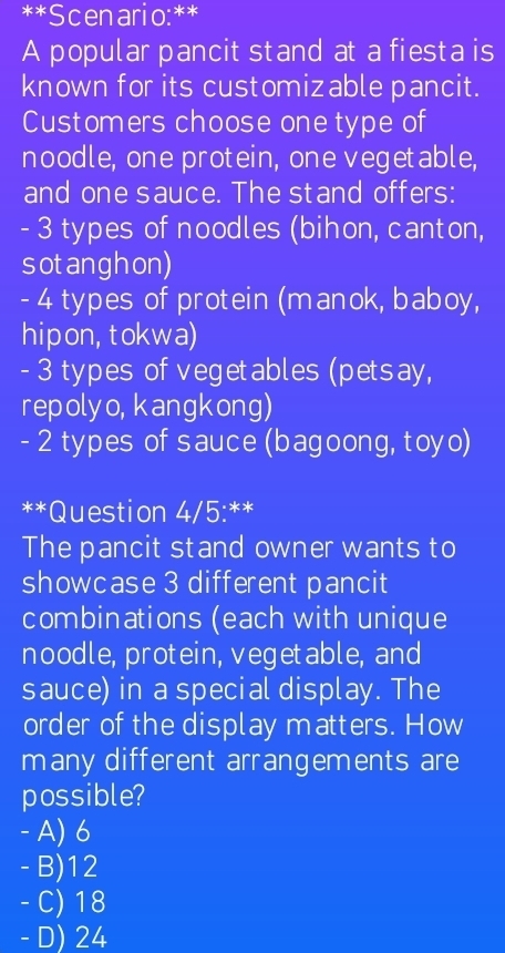 Scenario:**
A popular pancit stand at a fiesta is
known for its customizable pancit.
Customers choose one type of
noodle, one protein, one vegetable,
and one sauce. The stand offers:
- 3 types of noodles (bihon, canton,
sotanghon)
- 4 types of protein (manok, baboy,
hipon,tokwa)
- 3 types of vegetables (petsay,
repolyo, kangkong)
- 2 types of sauce (bagoong, toyo)
**Question 4/5:**
The pancit stand owner wants to
showcase 3 different pancit
combinations (each with unique
noodle,protein, vegetable, and
sauce) in a special display. The
order of the display matters. How
many different arrangements are
possible?
- A) 6
- B) 12
- C) 18
- D) 24