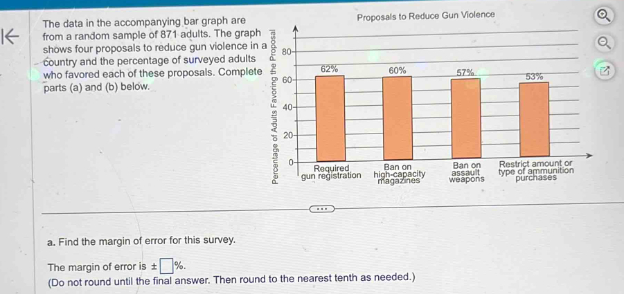 The data in the accompanying bar graph are Proposals to Reduce Gun Violence 
from a random sample of 871 adults. The graph 
shows four proposals to reduce gun violence in 
- country and the percentage of surveyed adults 
who favored each of these proposals. Complete 
parts (a) and (b) below. 
a. Find the margin of error for this survey. 
The margin of error is ± □ %. 
(Do not round until the final answer. Then round to the nearest tenth as needed.)