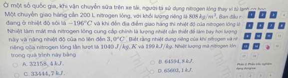 Ở một số quốc gia, khi vận chuyển sữa trên xe tải, người ta sử dụng nitrogen lỏng thay vì tủ lạnh cơ học
Một chuyển giao hàng cần 200 L nitrogen lỏng, với khổi lượng riêng là 808kg/m^3. Ban đầu r 1 2 J 4
đang ở nhiệt độ sôi là -196°C và khi đến địa điểm giao hàng thì nhiệt độ của nitrogen lồng là 5 6 7 8
Nhiệt làm mát mà nitrogen lỏng cung cấp chính là lượng nhiệt cần thiết để làm bay hơi lượng
này và nâng nhiệt độ của nó lên đến 3,0°C. Biết rằng nhiệt dung riêng của khí nitrogen và nh . M 12
riêng của nitrogen lỏng lần lượt là 1040 J/kg. K và 199 kJ/kg. Nhiệt lượng mà nitrogen lỏn 13 54 n
trong quá trình này bằng
17 18
A. 32158, 4 kJ. B. 64594, 8 kJ. Phần 2, Phân trác nghiệm
C. 33444, 7 kJ. D. 65603, 1 kJ. dạng đùng sai
2 J 4