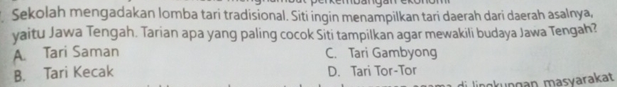 Sekolah mengadakan lomba tari tradisional. Siti ingin menampilkan tari daerah dari daerah asalnya,
yaitu Jawa Tengah. Tarian apa yang paling cocok Siti tampilkan agar mewakili budaya Jawa Tengah?
A. Tari Saman C. Tari Gambyong
B. Tari Kecak D. Tari Tor-Tor
k u n g an masvarakat