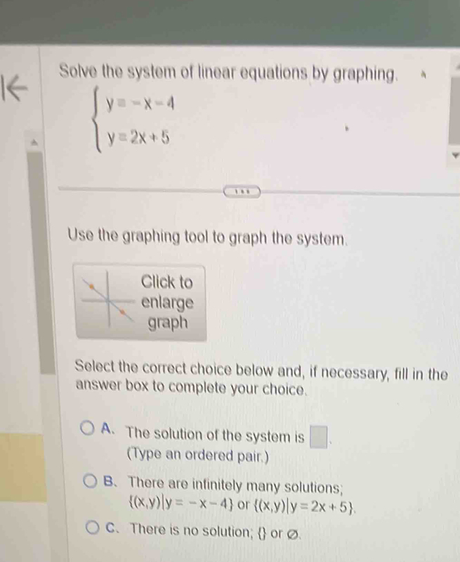 Solve the system of linear equations by graphing.
beginarrayl y=-x-4 y=2x+5endarray.
Use the graphing tool to graph the system.
Click to
enlarge
graph
Select the correct choice below and, if necessary, fill in the
answer box to complete your choice.
A. The solution of the system is □ . 
(Type an ordered pair.)
B. There are infinitely many solutions;
 (x,y)|y=-x-4 or  (x,y)|y=2x+5.
C. There is no solution;  or ∅.