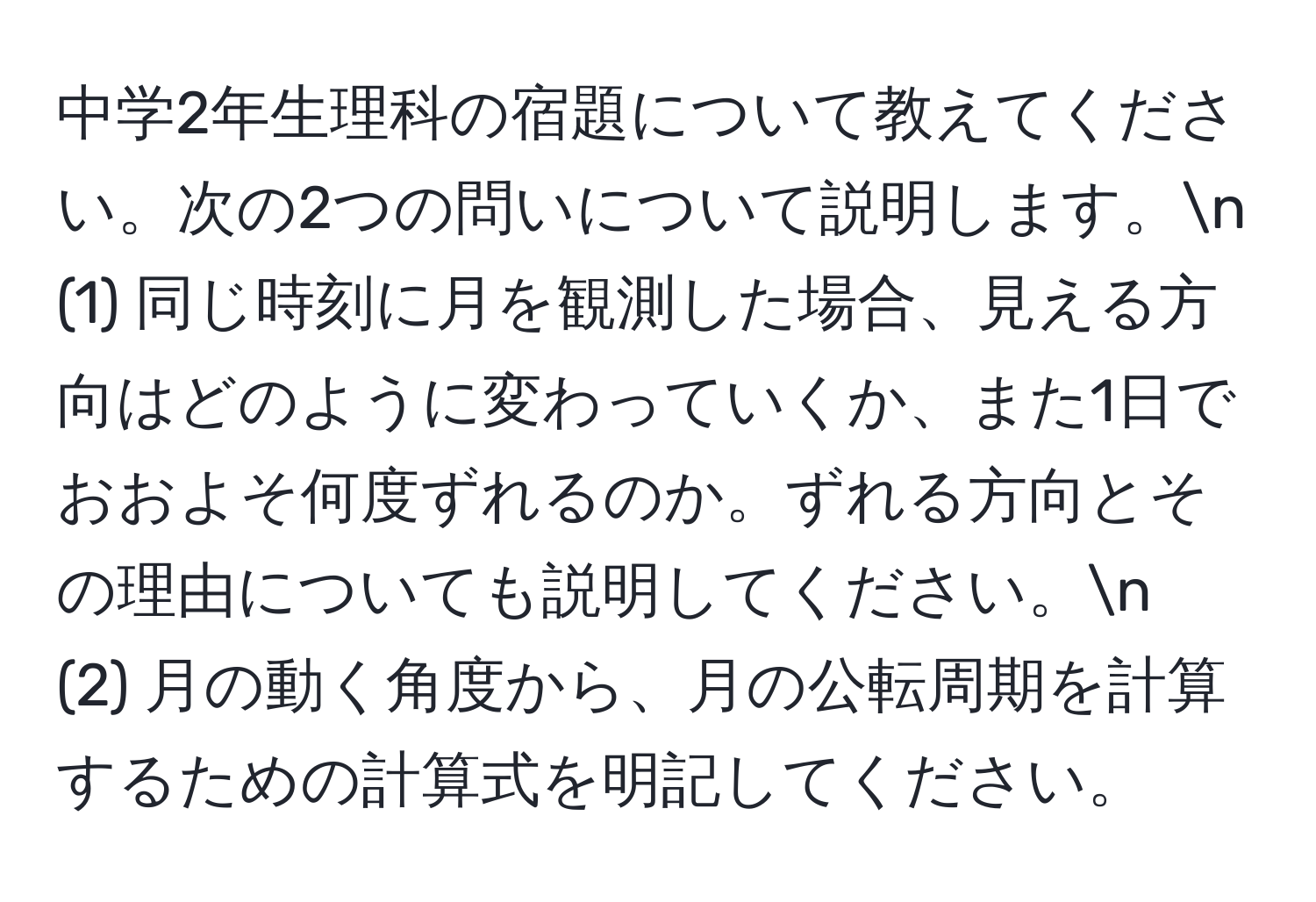 中学2年生理科の宿題について教えてください。次の2つの問いについて説明します。n
(1) 同じ時刻に月を観測した場合、見える方向はどのように変わっていくか、また1日でおおよそ何度ずれるのか。ずれる方向とその理由についても説明してください。n
(2) 月の動く角度から、月の公転周期を計算するための計算式を明記してください。