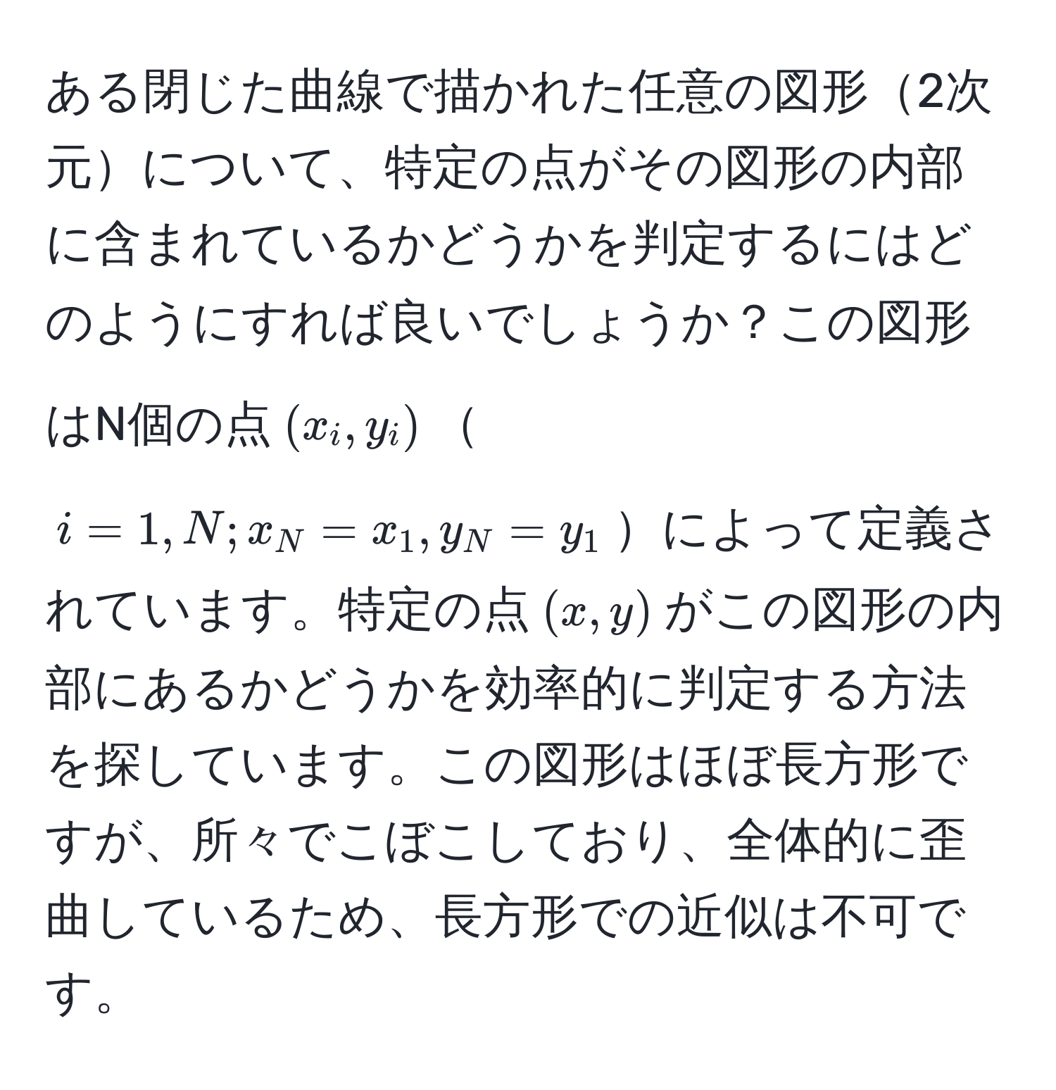 ある閉じた曲線で描かれた任意の図形2次元について、特定の点がその図形の内部に含まれているかどうかを判定するにはどのようにすれば良いでしょうか？この図形はN個の点((x_i, y_i))(i = 1, N; x_N = x_1, y_N = y_1)によって定義されています。特定の点((x, y))がこの図形の内部にあるかどうかを効率的に判定する方法を探しています。この図形はほぼ長方形ですが、所々でこぼこしており、全体的に歪曲しているため、長方形での近似は不可です。