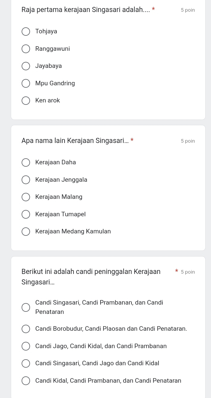 Raja pertama kerajaan Singasari adalah.... * 5 poin
Tohjaya
Ranggawuni
Jayabaya
Mpu Gandring
Ken arok
Apa nama lain Kerajaan Singasari... * 5 poin
Kerajaan Daha
Kerajaan Jenggala
Kerajaan Malang
Kerajaan Tumapel
Kerajaan Medang Kamulan
Berikut ini adalah candi peninggalan Kerajaan 5 poin
Singasari...
Candi Singasari, Candi Prambanan, dan Candi
Penataran
Candi Borobudur, Candi Plaosan dan Candi Penataran.
Candi Jago, Candi Kidal, dan Candi Prambanan
Candi Singasari, Candi Jago dan Candi Kidal
Candi Kidal, Candi Prambanan, dan Candi Penataran