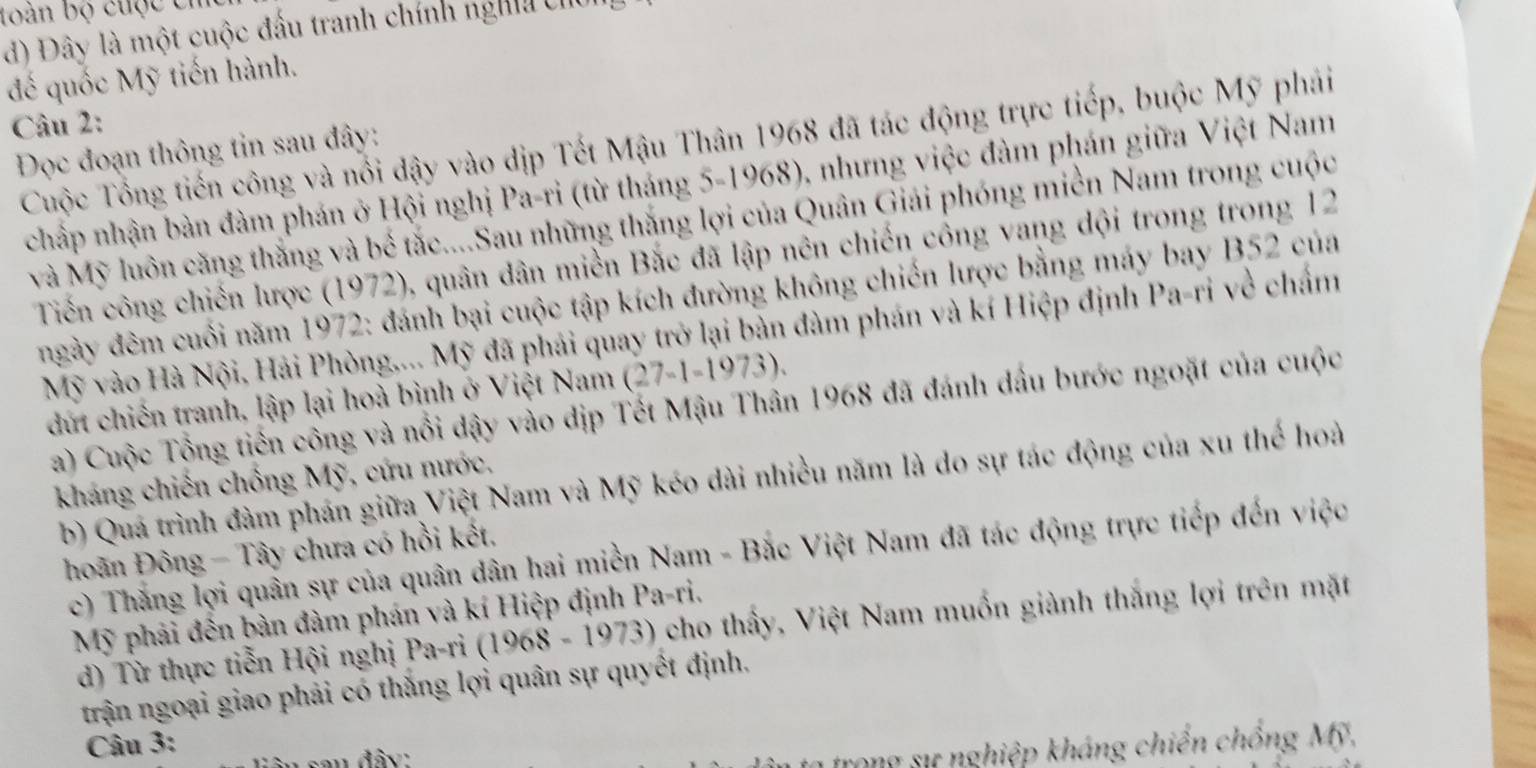 loán bộ cuộc ch
d) Đây là một cuộc đấu tranh chính ngha chủ
đế quốc Mỹ tiến hành.
Câu 2:
Cuộc Tổng tiến công và nổi dậy vào dịp Tết Mậu Thân 1968 đã tác động trực tiếp, buộc Mỹ phái
Đọc đoạn thông tin sau đây:
chấp nhận bàn đàm phán ở Hội nghị Pa-ri (từ tháng 5-1968), nhưng việc đàm phán giữa Việt Nam
và Mỹ luôn căng thắng và bể tắc....Sau những thắng lợi của Quân Giải phóng miền Nam trong cuộc
Tiến công chiến lược (1972), quân dân miền Bắc đã lập nên chiến công vang dội trong trong 12
ngày đêm cuối năm 1972: đánh bại cuộc tập kích đường không chiến lược bằng máy bay B52 của
Mỹ vào Hà Nội, Hải Phòng,... Mỹ đã phải quay trở lại bàn đàm phán và kí Hiệp định Pa-ri về chấm
dứt chiến tranh, lập lại hoà bình ở Việt Nam (27-1-1973).
a) Cuộc Tổng tiền công và nổi dậy vào dịp Tết Mậu Thân 1968 đã đánh đầu bước ngoặt của cuộc
kháng chiến chồng Mỹ, cứu nước,
b) Quá trình đàm phán giữa Việt Nam và Mỹ kéo dài nhiều năm là do sự tác động của xu thế hoà
hoãn Đông - Tây chưa có hồi kết,
c) Thắng lợi quân sự của quân dân hai miền Nam - Bắc Việt Nam đã tác động trực tiếp đến việc
Mỹ phải đến bàn đàm phán và kí Hiệp định Pa-ri.
d) Từ thực tiễn Hội nghị Pa-ri (1968-1973) cho thấy, Việt Nam muốn giành thắng lợi trên mặt
trận ngoại giao phải có thắng lợi quân sự quyết định.
Câu 3:
n  đây:
trong sự nghiệp kháng chiến chồng Mỹ,