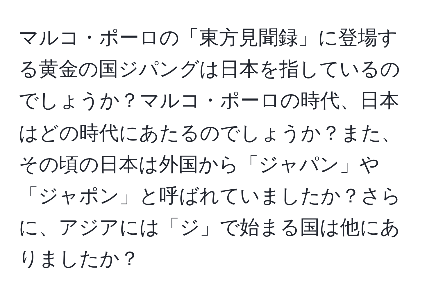 マルコ・ポーロの「東方見聞録」に登場する黄金の国ジパングは日本を指しているのでしょうか？マルコ・ポーロの時代、日本はどの時代にあたるのでしょうか？また、その頃の日本は外国から「ジャパン」や「ジャポン」と呼ばれていましたか？さらに、アジアには「ジ」で始まる国は他にありましたか？