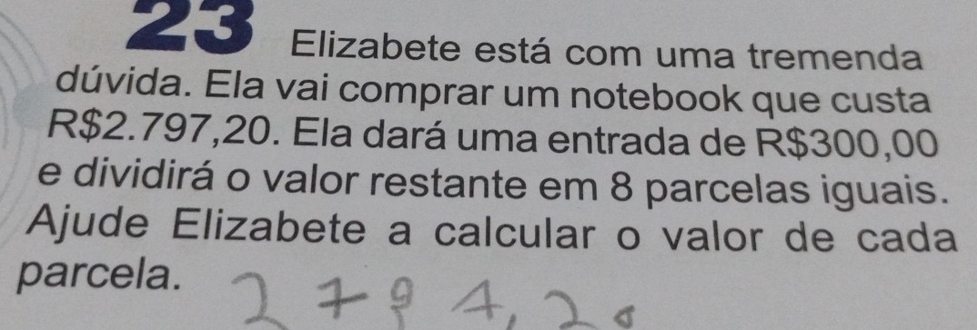 Elizabete está com uma tremenda 
dúvida. Ela vai comprar um notebook que custa
R$2.797,20. Ela dará uma entrada de R$300,00
e dividirá o valor restante em 8 parcelas iguais. 
Ajude Elizabete a calcular o valor de cada 
parcela.