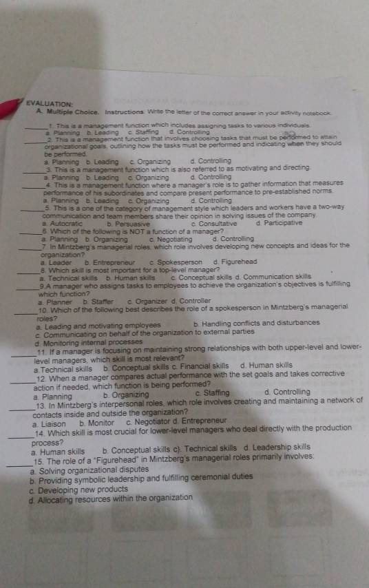 EVALUATION:
A. Multiple Choice. Instructions. Write the letter of the correct answer in your activity notebock.
_t. This is a management function which includes assigning tasks to various individusls.
a. Planning b. Leading c. Staffing d. Controlling
_
2. This is a management function that involves choosing tasks that must be performed to attain
organizational goals, outlining how the tasks must be performed and indicating when they should
be performed.
a. Planning b. Leading c. Organizing d. Controlling
_
3. This is a management function which is also referred to as motivating and directing
a. Planning b. Leading c. Organizin d. Controlling
_4. This is a management function where a manager's role is to gather information that measures
performance of his subordinates and compare present performance to pre-established norms.
a. Pianning b. Leading c. Organizing d. Controlling
_5. This is a one of the category of management style which leaders and workers have a two-way
a. Autocratic communication and team members share their opinion in solving issues of the company. d. Participative
b. Persuasive c. Consultative
_6. Which of the following is NOT a function of a manager?
a. Planning b. Organizin c. Negobiating d. Controlling
_7. In Mintzberg's managerial roles, which role involves developing new concepts and ideas for the
organization?
a. Leader b. Entrepreneur c Spokesperson d. Figurehead
_8. Which skill is most important for a top-level manager?
a. Technical skills b. Human skills c. Conceptual skills d. Communication skills
_
9.A manager who assigns tasks to employees to achieve the organization's objectives is fulfilling
which function?
a. Planner b. Staffer c. Organizer d. Controller
_
10. Which of the following best describes the role of a spokesperson in Mintzberg's managerial
roles?
a. Leading and motivating employees b. Handling conflicts and disturbances
c. Communicating on behalf of the organization to external parties
d. Monitoring internal processes
_
11. If a manager is focusing on maintaining strong relationships with both upper-level and lower-
level managers, which skill is most relevant?
a.Technical skills b. Conceptual skills c. Financial skills d. Human skills
_
12. When a manager compares actual performance with the set goals and takes corrective
action if needed, which function is being performed? d. Controlling
a. Planning b. Organizing c. Staffing
_
13. In Mintzberg's interpersonal roles, which role involves creating and maintaining a network of
contacts inside and outside the organization?
a. Liaison b. Monitor c. Negotiator d. Entrepreneur
_
14. Which skill is most crucial for lower-level managers who deal directly with the production
process?
a. Human skills     b. Conceptual skills c). Technical skills d. Leadership skills
_15. The role of a “Figurehead” in Mintzberg's managerial roles primarily involves:
a. Solving organizational disputes
b. Providing symbolic leadership and fulfilling ceremonial duties
c. Developing new products
d. Allocating resources within the organization