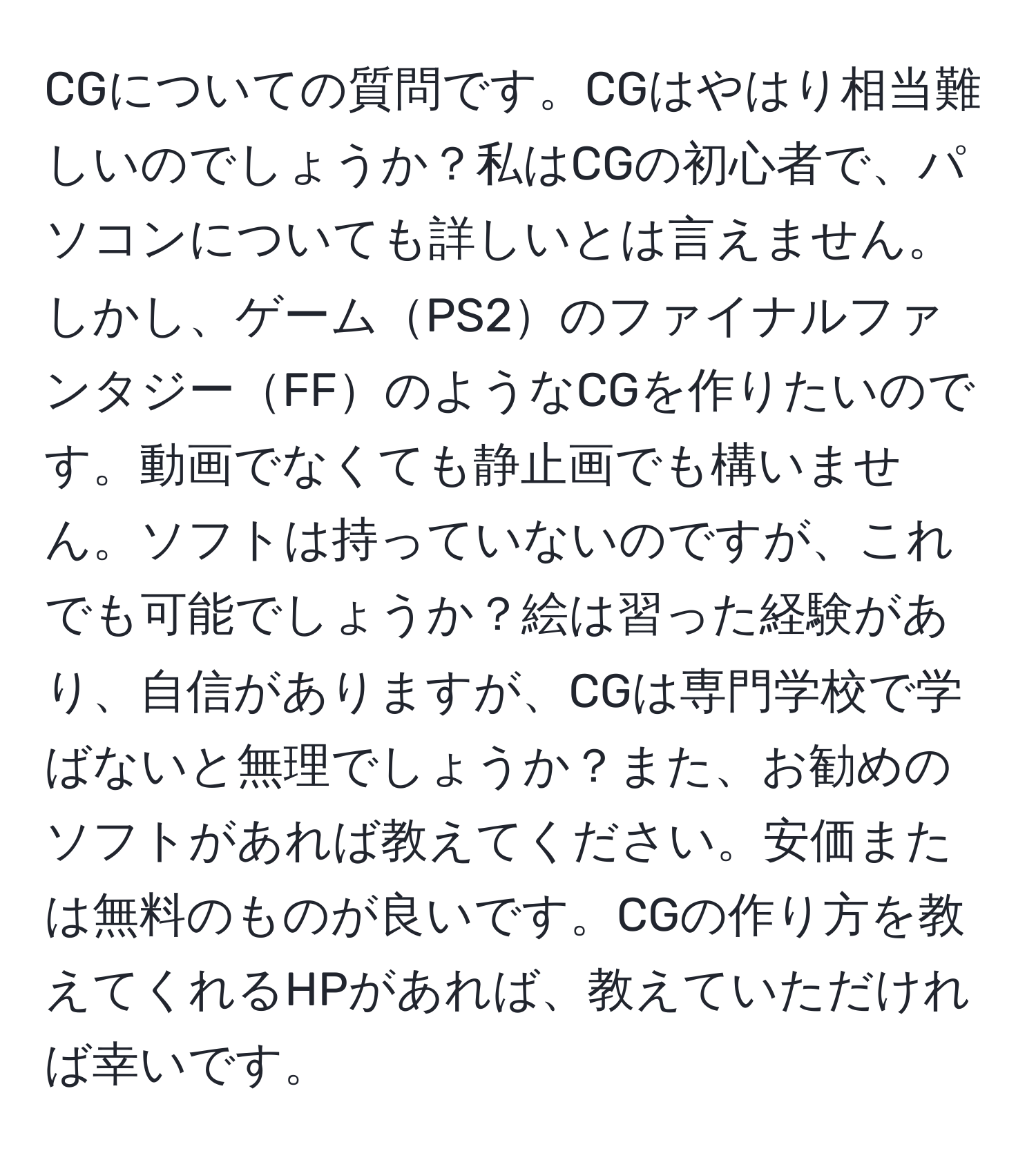 CGについての質問です。CGはやはり相当難しいのでしょうか？私はCGの初心者で、パソコンについても詳しいとは言えません。しかし、ゲームPS2のファイナルファンタジーFFのようなCGを作りたいのです。動画でなくても静止画でも構いません。ソフトは持っていないのですが、これでも可能でしょうか？絵は習った経験があり、自信がありますが、CGは専門学校で学ばないと無理でしょうか？また、お勧めのソフトがあれば教えてください。安価または無料のものが良いです。CGの作り方を教えてくれるHPがあれば、教えていただければ幸いです。