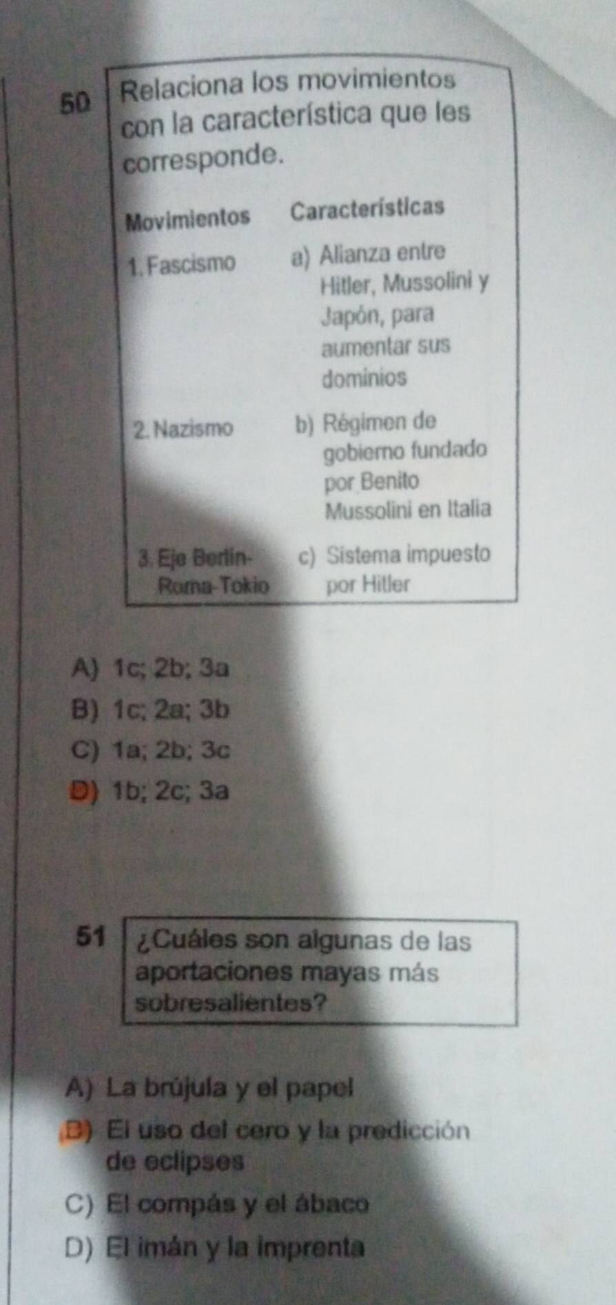 Relaciona los movimientos
con la característica que les
corresponde.
Movimientos Características
1. Fascismo a) Alianza entre
Hitler, Mussolini y
Japón, para
aumentar sus
dominios
2. Nazismo b) Régimen de
gobierno fundado
por Benito
Mussolini en Italia
3. Eje Berlin- c) Sistema impuesto
Roma-Tokio por Hitler
A) 1c; 2b; 3a
B) 1c; 2a; 3b
C) 1a; 2b; 3c
D) 1b; 2c; 3a
51 Cuáles son algunas de las
aportaciones mayas más
sobresalientes?
A) La brújula y el papel
B) El uso del cero y la predicción
de eclipses
C) El compás y el ábaco
D) El imán y la imprenta