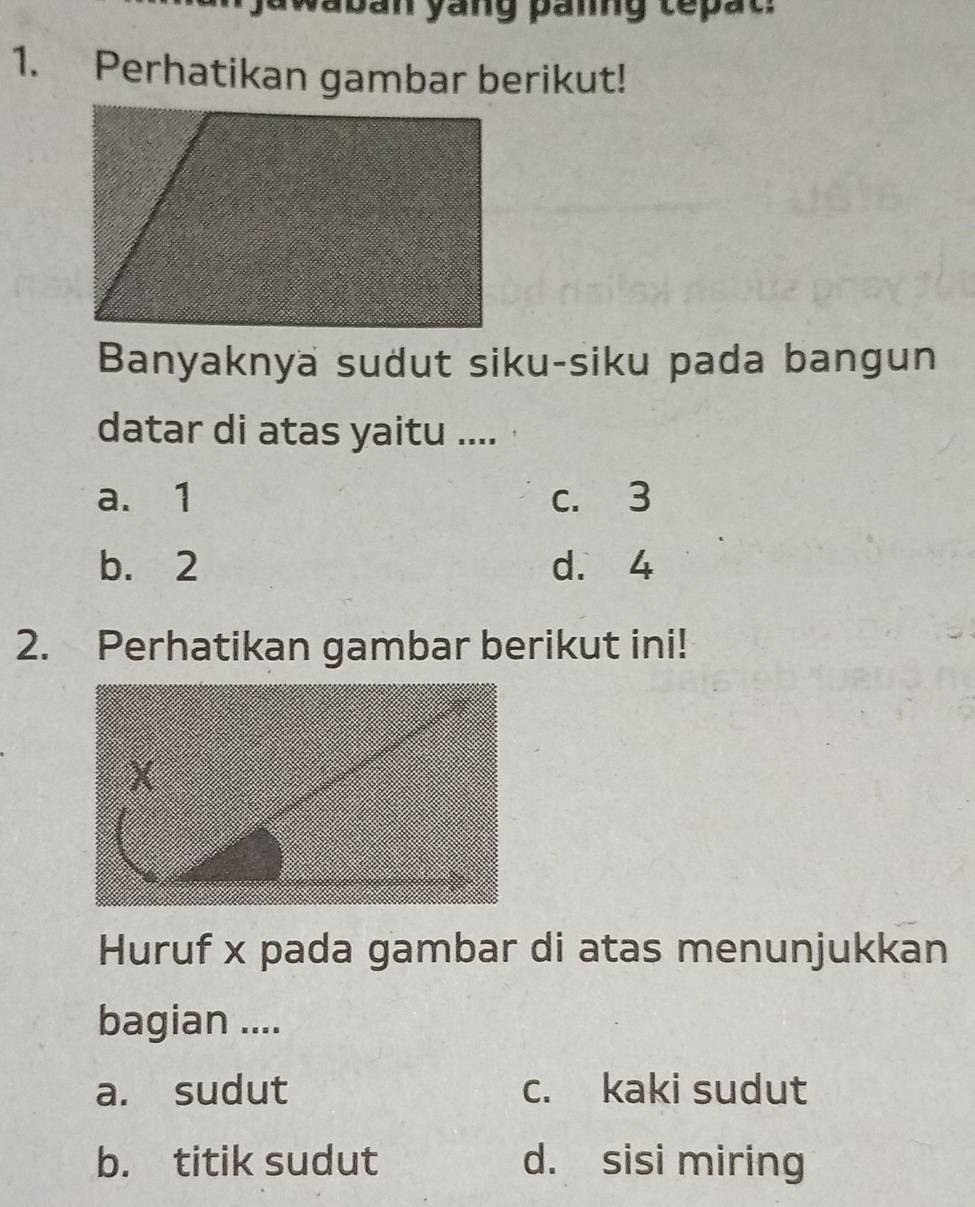 awaban yang paing tepat
1. Perhatikan gambar berikut!
Banyaknya sudut siku-siku pada bangun
datar di atas yaitu ....
a. 1 c. 3
b. 2 d. 4
2. Perhatikan gambar berikut ini!
Huruf x pada gambar di atas menunjukkan
bagian ....
a. sudut c. kaki sudut
b. titik sudut d. sisi miring