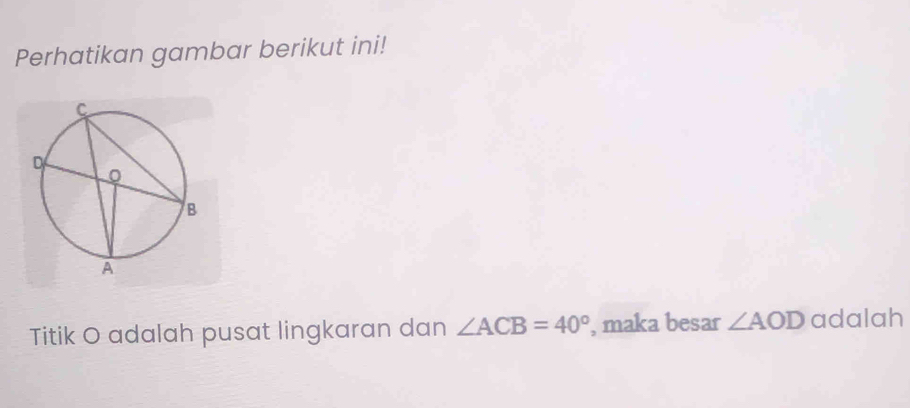 Perhatikan gambar berikut ini! 
Titik O adalah pusat lingkaran dan ∠ ACB=40° , maka besar ∠ AOD adalah