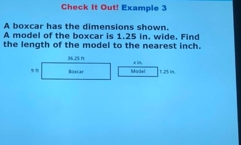 Check It Out! Example 3 
A boxcar has the dimensions shown. 
A model of the boxcar is 1.25 in. wide. Find 
the length of the model to the nearest inch.
x in. 
Model 1.25 in.