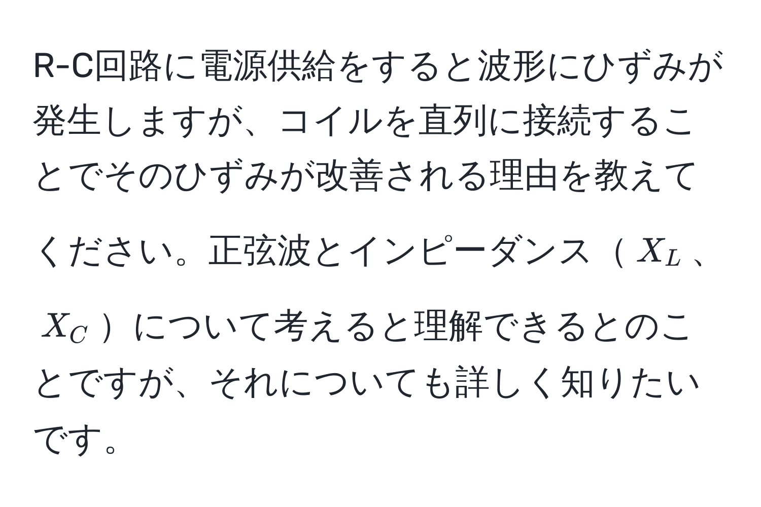 R-C回路に電源供給をすると波形にひずみが発生しますが、コイルを直列に接続することでそのひずみが改善される理由を教えてください。正弦波とインピーダンス$X_L$、$X_C$について考えると理解できるとのことですが、それについても詳しく知りたいです。