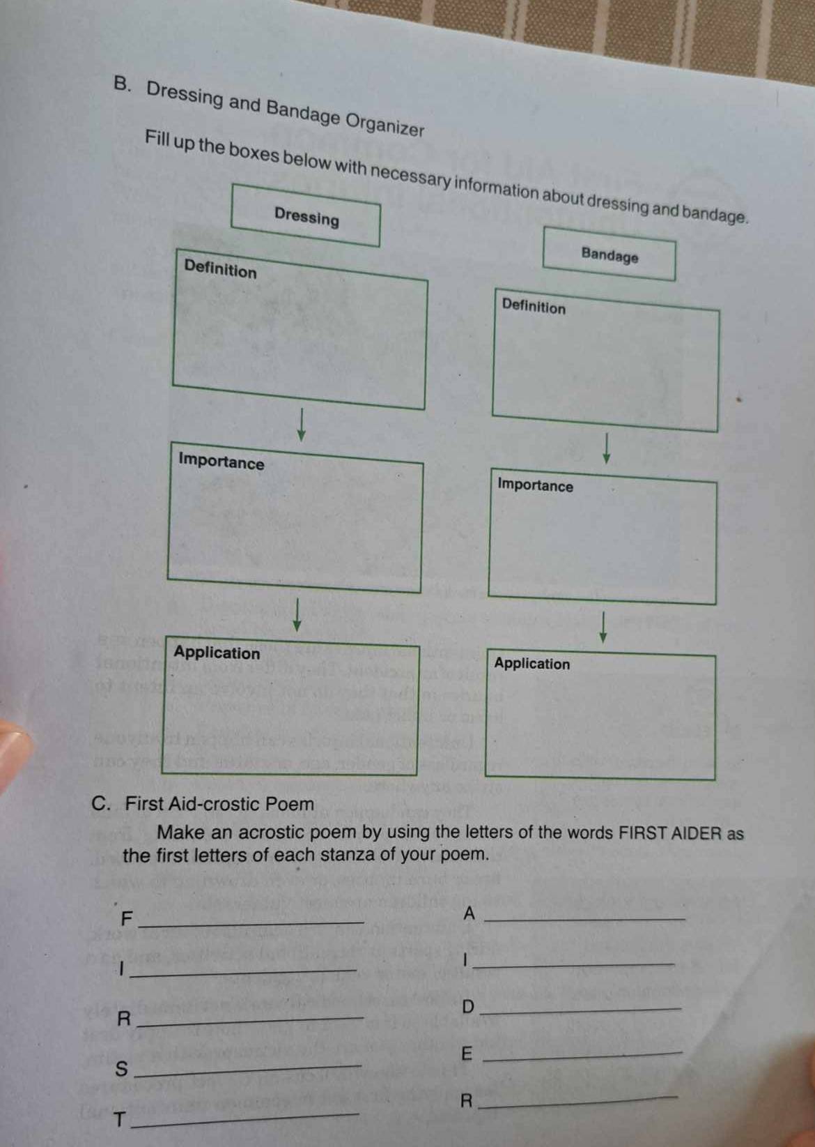 Dressing and Bandage Organizer 
Fill up the boxes below with necessary information about dressing and bandage 
Dressing Bandage 
Definition Definition 
Importance Importance 
Application 
Application 
C. First Aid-crostic Poem 
Make an acrostic poem by using the letters of the words FIRST AIDER as 
the first letters of each stanza of your poem. 
_F 
_A 
_| 
_ 
_D 
_R 
_E 
_S 
_R 
_T