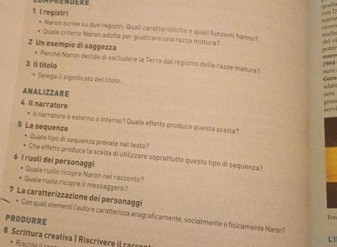 Daprendere 
quella 
1 l registri con I 
narra 
centr 
Naron scrive su due régistri. Quali caratteristiche e quali funzioni hanno? 
anche 
Quale criterio Naron adotta per giudicare una razza matura? 
del vi 
2 Un esempio di saggezza 
poter 
noy 
* Perché Naron decide di escludere la Terra dal registro delle razze mature? 
3 Il titolo 
1984 
nere 
Spiega il significato del titolo. 
Gam 
adatt 
ANALIZZARE 
sere 
4 Il narratore 
gress 
servi 
Il narratore è esterno o interno? Quale effetto produce questa scelta? 
5 Le sequenze 
Quale tipo di sequenza prevale nel testo? 
Che effetto produce la scelta di utilizzare soprattutto questo tipo di sequenza? 
6 I ruoli dei personaggi 
Quale ruolo ricopre Naron nel racconto? 
Quale ruolo ricopre il messaggero? 
7 La caratterizzazione dei personaggi 
* Con quali elementi l'autore caratterizza anagraficamente, socialmente e fisicamente Naron? 
PRODURRE 
Fot 
8 Scrittura creativa | Riscrivere il raçço 
L1 
Rsri r