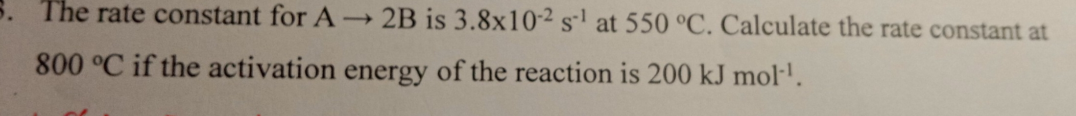 The rate constant for Ato 2B is 3.8* 10^(-2)s^(-1) at 550°C. Calculate the rate constant at
800°C if the activation energy of the reaction is 200kJmol^(-1).