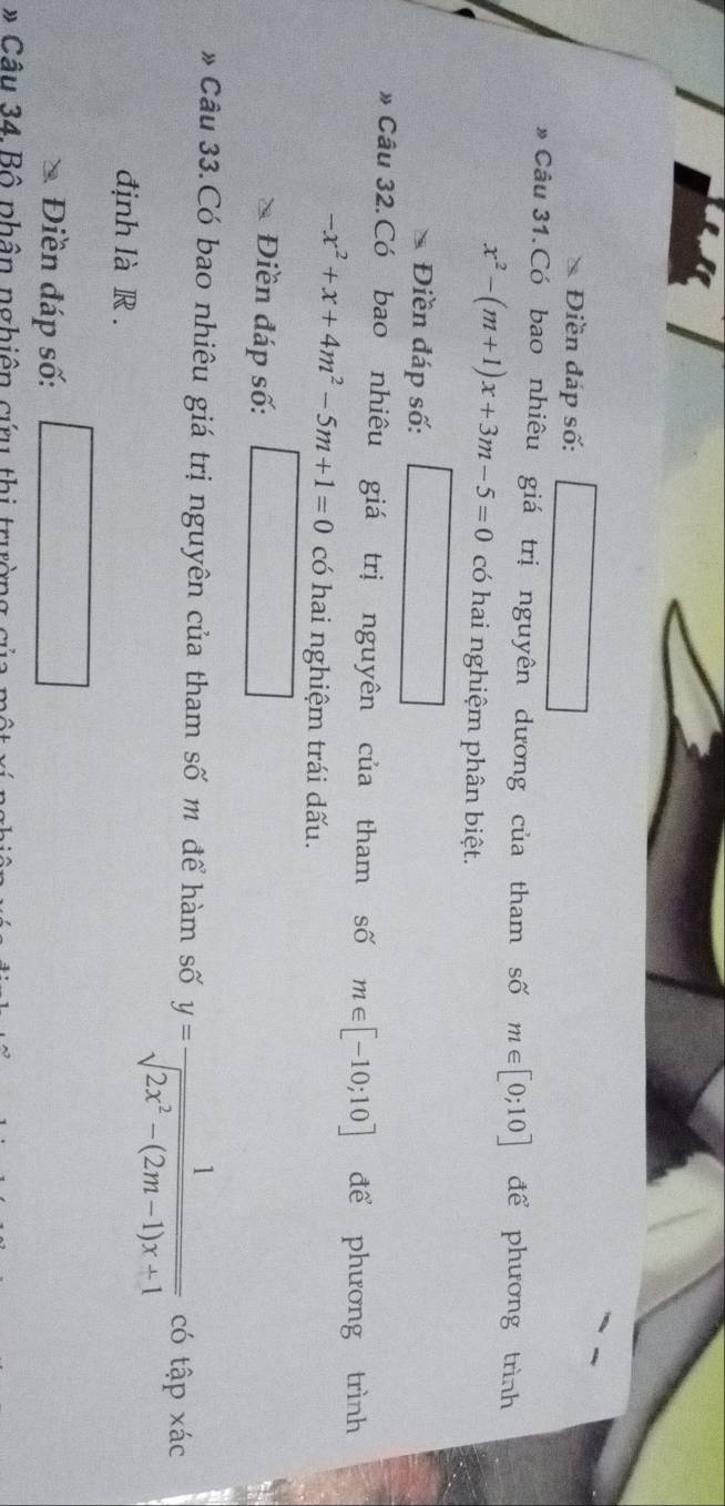 Điền đáp số: 
* Câu 31.Có bao nhiêu giá trị nguyên dương của tham số m∈ [0;10] để phương trình
x^2-(m+1)x+3m-5=0 có hai nghiệm phân biệt. 
Điền đáp số: 
* Câu 32.Có bao nhiêu giá trị nguyên của tham số m∈ [-10;10] để phương trình
-x^2+x+4m^2-5m+1=0 có hai nghiệm trái dấu. 
Điền đáp số: 
* Câu 33.Có bao nhiêu giá trị nguyên của tham số m để hàm số y= 1/sqrt(2x^2-(2m-1)x+1)  có tập xác 
định là R . 
Điền đáp số: 
* Câu 34.Bộ phân nghiên cứu thị trường củ