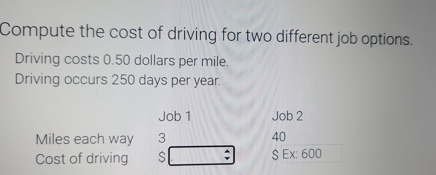 Compute the cost of driving for two different job options. 
Driving costs 0.50 dollars per mile. 
Driving occurs 250 days per year. 
Job 1 Job 2
Miles each way 3 40
Cost of driving $ $ Ex: 600