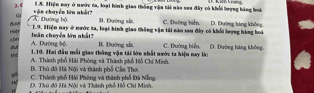 D. Kiến Giang.
2. £ 1.8. Hiện nay ở nước ta, loại hình giao thồng vận tải nào sau đây có khối lượng hàng hoá
vận chuyển lớn nhất?
Gi A. Đường bộ. B. Đường sắt. C. Đường biển.
được D. Đường hàng không.
1.9. Hiện nay ở nước ta, loại hình giao thông vận tải nào sau đây có khối lượng hàng hoá
Hiệr luân chuyển lớn nhất?
côn
đư? A. Đường bộ. B. Đường sắt. C. Đường biển. D. Đường hàng không.
thờ 1.10. Hai đầu mối giao thông vận tải lớn nhất nước ta hiện nay là:
A. Thành phố Hải Phòng và Thành phố Hồ Chí Minh.
B. Thủ đô Hà Nội và thành phố Cần Thơ.
gồ C. Thành phố Hải Phòng và thành phố Đà Nẵng.
Hể D. Thủ đô Hà Nội và Thành phố Hồ Chí Minh.