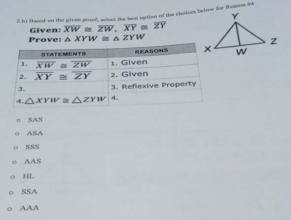 Based on the given proof, select the best option of the choices below for Reason #4
Given: overline XW≌ overline ZW,overline XY≌ overline ZY
Prove: △ XYW≌ △ ZYW
SAS
AS 1
SSS
AAS
HL
SSA
AAA