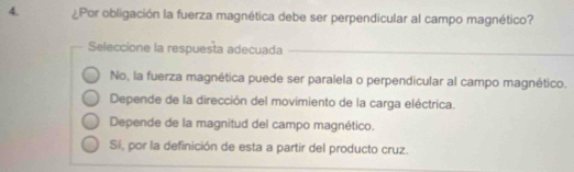 ¿Por obligación la fuerza magnética debe ser perpendicular al campo magnético?
Seleccione la respuesta adecuada
No, la fuerza magnética puede ser paralela o perpendicular al campo magnético.
Depende de la dirección del movimiento de la carga eléctrica.
Depende de la magnitud del campo magnético.
Si, por la definición de esta a partir del producto cruz.