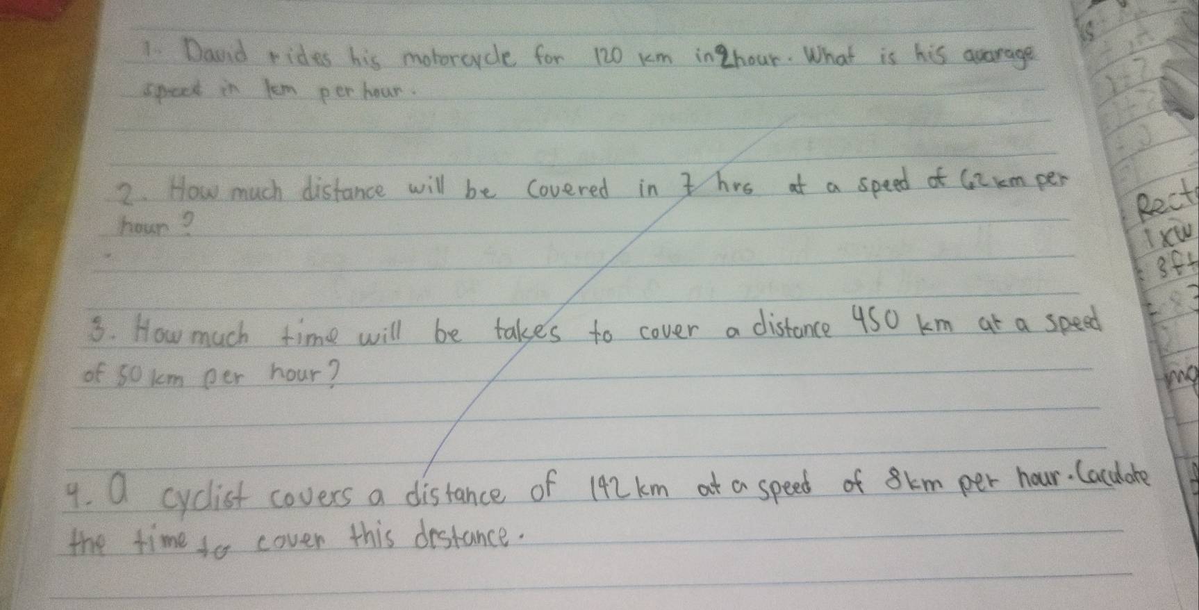 Daunid rides his moborcycle for 120 km inZhour. What is his agarage 
speek in lem per hour. 
2. How much distance will be covered in t hrs at a speed of G2rm per
hour? 
Rect 
Ixw 
384 
3. How much time will be takes to cover a distance 4S0 km at a speed 
of so km per hour? mg 
9. O cyclist covers a distance of 192 km at a speed of 8km per hour. lacuhote 
the time to cover this destance.