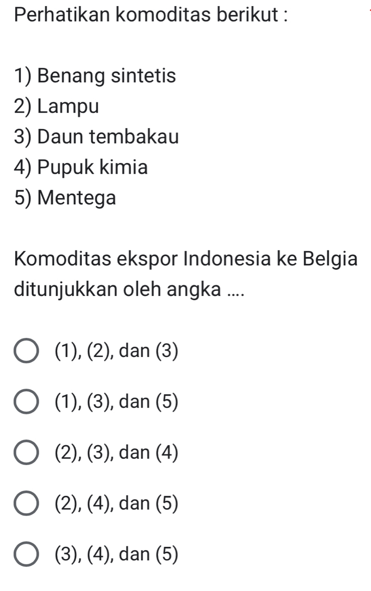 Perhatikan komoditas berikut :
1) Benang sintetis
2) Lampu
3) Daun tembakau
4) Pupuk kimia
5) Mentega
Komoditas ekspor Indonesia ke Belgia
ditunjukkan oleh angka ....
(1), (2), , dan (3)
(1), (3), dan (5)
(2), (3), , dan (4)
(2), (4), , dan (5)
(3), (4), ), dan (5)