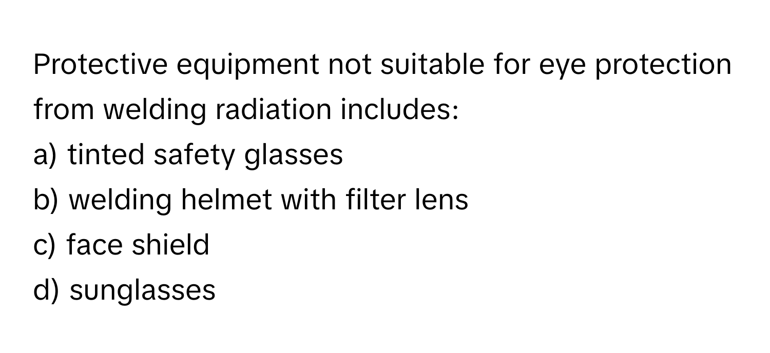 Protective equipment not suitable for eye protection from welding radiation includes:

a) tinted safety glasses 
b) welding helmet with filter lens 
c) face shield 
d) sunglasses