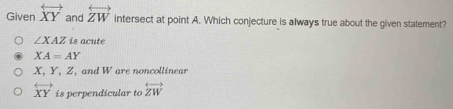 Given overleftrightarrow XY and overleftrightarrow ZW intersect at point A. Which conjecture is always true about the given statement?
∠ XAZ is acute
XA=AY
X, Y, Z, and W are noncollinear
overleftrightarrow XY is perpendicular to overleftrightarrow ZW