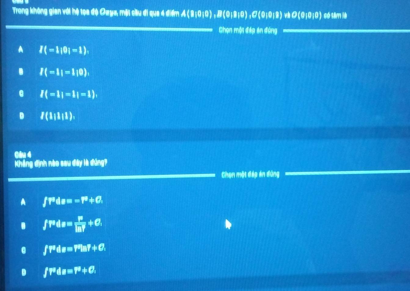 Trong không gian với hệ tọa độ Ozys, mặt cầu đi qua 4 điểm A(B|0|0), B(0|a|0), C(0|0|2) và O(0;0;0) gó tâm là
Chọn một đáp án đúng
A I(=1;0|=1),. I(-1|=1|0),
e I(=1|=1|=1),
D I(11111), 
Gâu 4
Khẳng định nào sau đây là đúng?
Chọn một đáp án đúng
A ∈t Pdeequiv equiv =F_1O_,. ∈t r^ada= P/ln Y +C,
f^(pd)_B=7^sln 7!= C,
D ∈t T^(equiv)dBequiv C^a+C