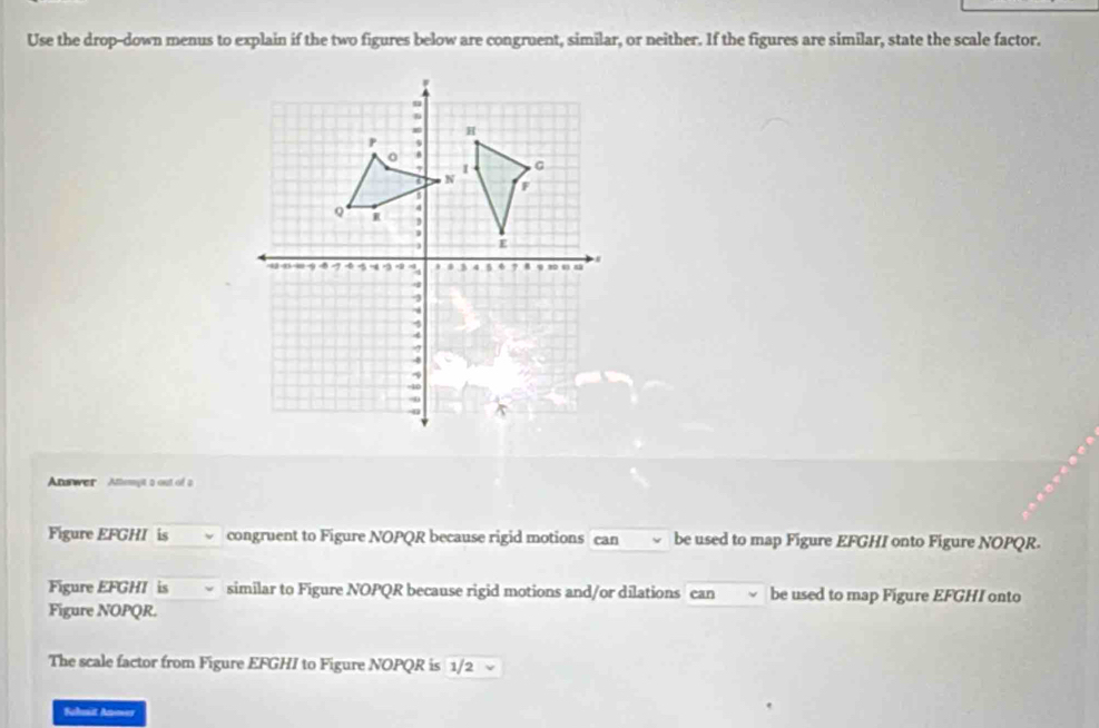 Use the drop-down menus to explain if the two figures below are congruent, similar, or neither. If the figures are similar, state the scale factor. 
Answer Athemyit a out of a 
Figure EFGHI is congruent to Figure NOPQR because rigid motions can be used to map Figure EFGHI onto Figure NOPQR. 
Figure EFGHI is similar to Figure NOPQR because rigid motions and/or dilations can be used to map Figure EFGHI onto 
Figure NOPQR. 
The scale factor from Figure EFGHI to Figure NOPQR is 1/2
Schuit Anoer