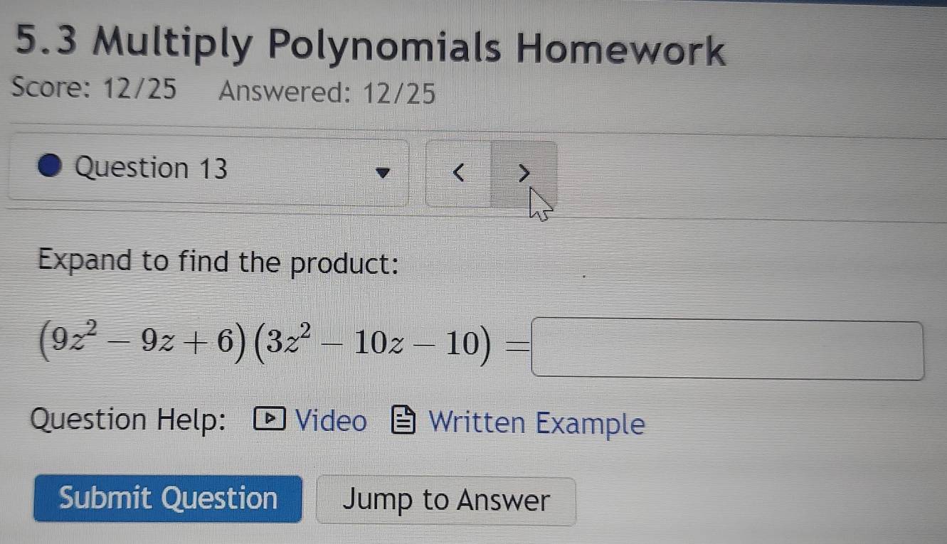 5.3 Multiply Polynomials Homework 
Score: 12/25 Answered: 12/25 
Question 13 > 
( 
Expand to find the product:
(9z^2-9z+6)(3z^2-10z-10)=□
Question Help: Video Written Example 
Submit Question Jump to Answer