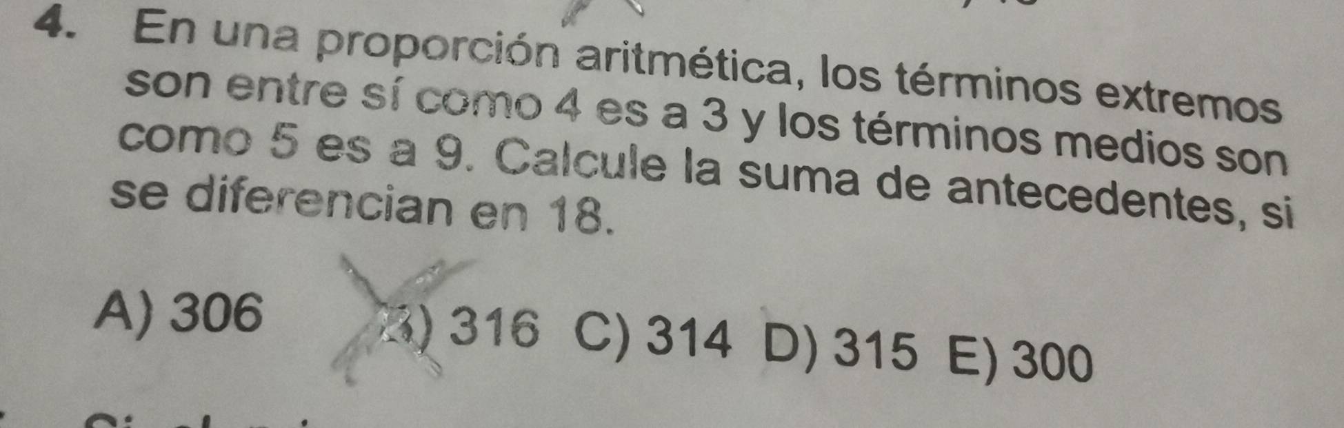 En una proporción aritmética, los términos extremos
son entre sí como 4 es a 3 y los términos medios son
como 5 es a 9. Calcule la suma de antecedentes, si
se diferencian en 18.
3) 316
A) 306 C) 314 D) 315 E) 300