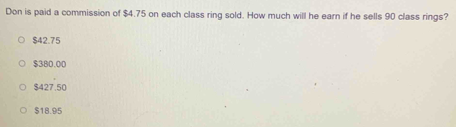 Don is paid a commission of $4.75 on each class ring sold. How much will he earn if he sells 90 class rings?
$42.75
$380.00
$427.50
$18.95