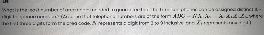 EN: 
What is the least number of area codes needed to guarantee that the 17 million phones can be assigned distinct 10 - 
digit telephone numbers? (Assume that telephone numbers are of the form ABC-NX_1X_2-X_3X_4X_5X_6 , where 
the first three digits form the area code, N represents a digit from 2 to 9 inclusive, and X_i represents any digit.)